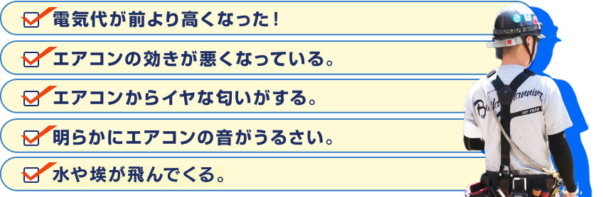 電気代が前より高くなった！エアコンの効きが悪くなっている。エアコンからイヤな匂いがする。明らかにエアコンの音がうるさい。水や埃が飛んでくる